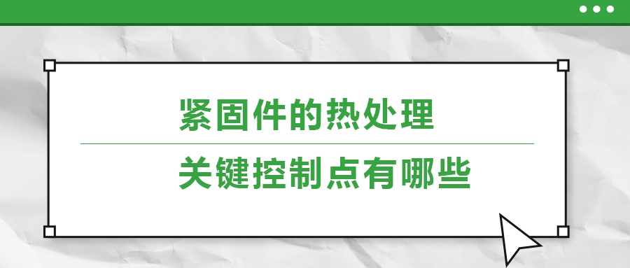 緊固件的熱處理，關(guān)鍵控制點(diǎn)有哪些