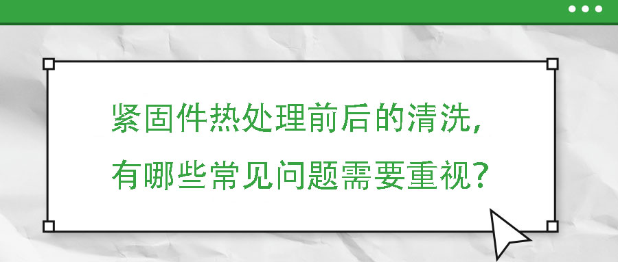 緊固件熱處理前后的清洗，有哪些常見問題需要重視？